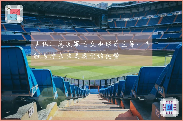 卢伟：总决赛已交由球员主导，年轻与冲击力是我们的优势