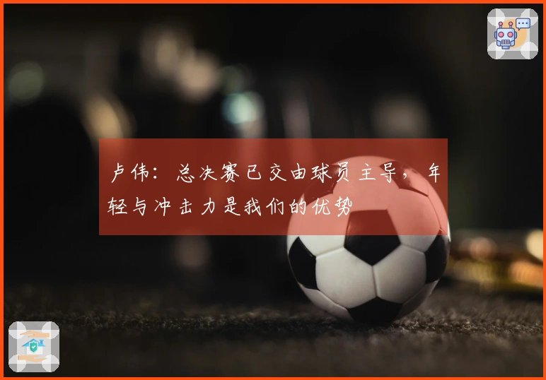 卢伟：总决赛已交由球员主导，年轻与冲击力是我们的优势